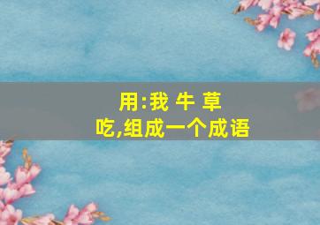 用:我 牛 草 吃,组成一个成语